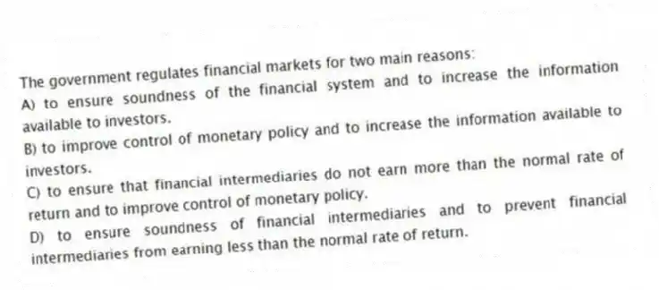 The government regulates financial markets for two main reasons:
A) to ensure soundness of the financial system and to increase the information available to investors.
B) to improve control of monetary policy and to increase the information available to investors.
C) to ensure that financial intermediaries do not earn more than the normal rate of return and to improve control of monetary policy.
D) to ensure soundness of financial intermediaries and to prevent financial intermediaries from earning less than the normal rate of return.