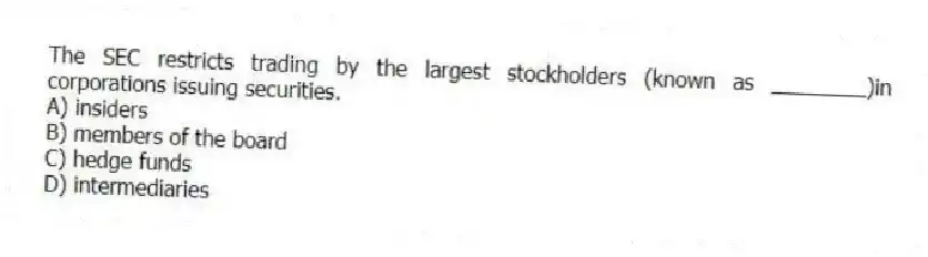 The SEC restricts trading by the largest stockholders (known as ________)in corporations issuing securities.
A) insiders
B) members of the board
C) hedge funds
D) intermediaries