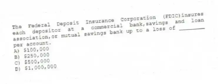 The Federal Deposit Insurance Corporation (FDIC)insures each depositor at a commercial bank,savings and loan association,or mutual savings bank up to a loss of ________ per account.
A) $100,000
B) $250,000
C) $500,000
D) $1,000,000