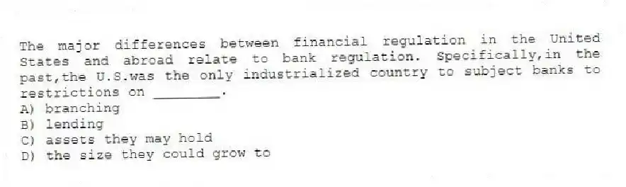 The major differences between financial regulation in the United States and abroad relate to bank regulation. Specifically,in the past,the U.S.was the only industrialized country to subject banks to restrictions on ________.
A) branching
B) lending
C) assets they may hold
D) the size they could grow to