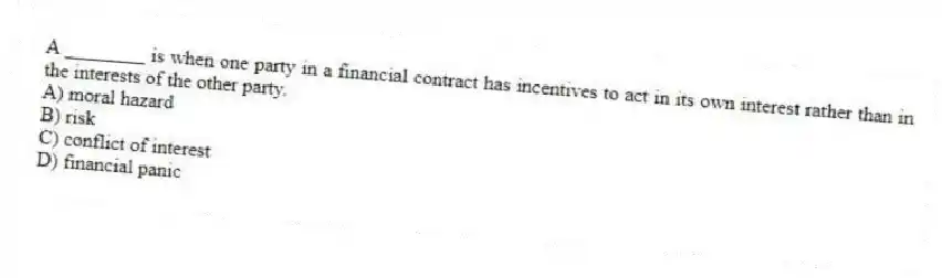 A ________ is when one party in a financial contract has incentives to act in its own interest rather than in the interests of the other party.
A) moral hazard
B) risk
C) conflict of interest
D) financial panic