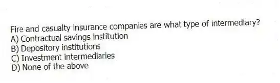 Fire and casualty insurance companies are what type of intermediary?
A) Contractual savings institution
B) Depository institutions
C) Investment intermediaries
D) None of the above