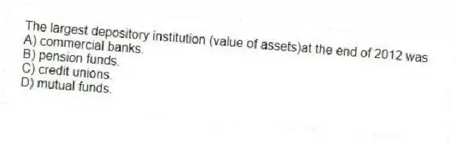 The largest depository institution (value of assets)at the end of 2012 was
A) commercial banks.
B) pension funds.
C) credit unions.
D) mutual funds.