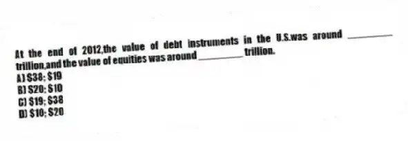 At the end of 2012,the value of debt instruments in the U.S.was around ________ trillion,and the value of equities was around ________ trillion.
A) $38; $19
B) $20; $10
C) $19; $38
D) $10; $20