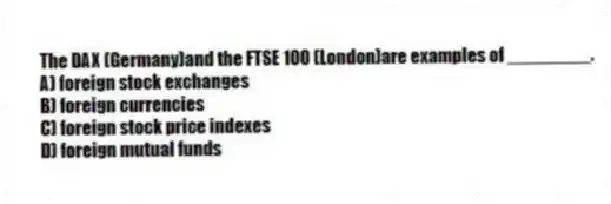 The DAX (Germany)and the FTSE 100 (London)are examples of ________.
A) foreign stock exchanges
B) foreign currencies
C) foreign stock price indexes
D) foreign mutual funds