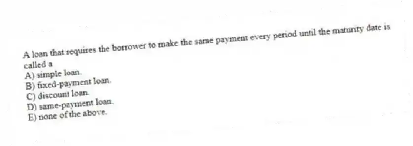 A loan that requires the borrower to make the same payment every period until the maturity date is called a
A) simple loan.
B) fixed-payment loan.
C) discount loan.
D) same-payment loan.
E) none of the above.