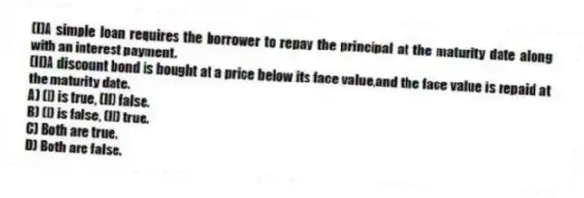 (I)A simple loan requires the borrower to repay the principal at the maturity date along with an interest payment.
(II)A discount bond is bought at a price below its face value,and the face value is repaid at the maturity date.
A) (I) is true, (II) false.
B) (I) is false, (II) true.
C) Both are true.
D) Both are false.