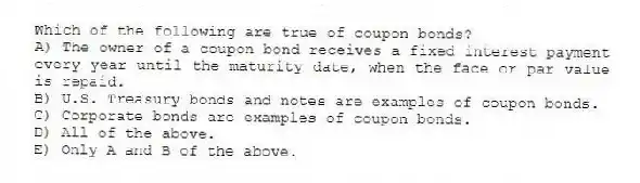 Which of the following are true of coupon bonds?
A) The owner of a coupon bond receives a fixed interest payment every year until the maturity date, when the face or par value is repaid.
B) U.S. Treasury bonds and notes are examples of coupon bonds.
C) Corporate bonds are examples of coupon bonds.
D) All of the above.
E) Only A and B of the above.