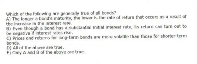 Which of the following are generally true of all bonds?
A) The longer a bond's maturity, the lower is the rate of return that occurs as a result of the increase in the interest rate.
B) Even though a bond has a substantial initial interest rate, its return can turn out to be negative if interest rates rise.
C) Prices and returns for long-term bonds are more volatile than those for shorter-term bonds.
D) All of the above are true.
E) Only A and B of the above are true.