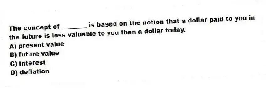 The concept of ________ is based on the notion that a dollar paid to you in the future is less valuable to you than a dollar today.
A) present value
B) future value
C) interest
D) deflation