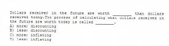 Dollars received in the future are worth ________ than dollars received today.The process of calculating what dollars received in the future are worth today is called ________.
A) more; discounting
B) less; discounting
C) more; inflating
D) less; inflating