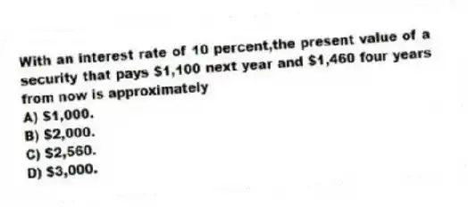 With an interest rate of 10 percent,the present value of a security that pays $1,100 next year and $1,460 four years from now is approximately
A) $1,000.
B) $2,000.
C) $2,560.
D) $3,000.