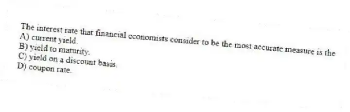 The interest rate that financial economists consider to be the most accurate measure is the
A) current yield.
B) yield to maturity.
C) yield on a discount basis.
D) coupon rate.