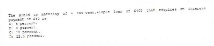 The yield to maturity of a one-year,simple loan of $400 that requires an interest payment of $50 is
A) 5 percent.
B) 8 percent.
C) 12 percent.
D) 12.5 percent.