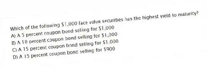 Which of the following $1,000 face value securities has the highest yield to maturity?
A) A 5 percent coupon bond selling for $1,000
B) A 10 percent coupon bond selling for $1,000
C) A 15 percent coupon bond selling for $1,000
D) A 15 percent coupon bond selling for $900