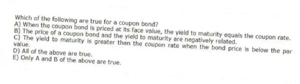 Which of the following are true for a coupon bond?
A) When the coupon bond is priced at its face value, the yield to maturity equals the coupon rate.
B) The price of a coupon bond and the yield to maturity are negatively related.
C) The yield to maturity is greater than the coupon rate when the bond price is below the par value.
D) All of the above are true.
E) Only A and B of the above are true.