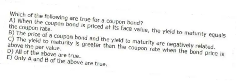 Which of the following are true for a coupon bond?
A) When the coupon bond is priced at its face value, the yield to maturity equals the coupon rate.
B) The price of a coupon bond and the yield to maturity are negatively related.
C) The yield to maturity is greater than the coupon rate when the bond price is above the par value.
D) All of the above are true.
E) Only A and B of the above are true.