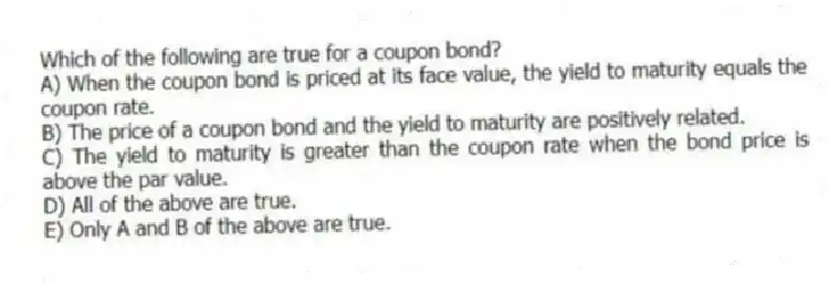 Which of the following are true for a coupon bond?
A) When the coupon bond is priced at its face value, the yield to maturity equals the coupon rate.
B) The price of a coupon bond and the yield to maturity are positively related.
C) The yield to maturity is greater than the coupon rate when the bond price is above the par value.
D) All of the above are true.
E) Only A and B of the above are true.