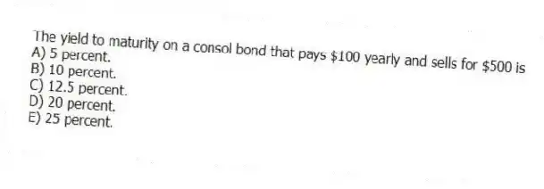 The yield to maturity on a consol bond that pays $100 yearly and sells for $500 is
A) 5 percent.
B) 10 percent.
C) 12.5 percent.
D) 20 percent.
E) 25 percent.