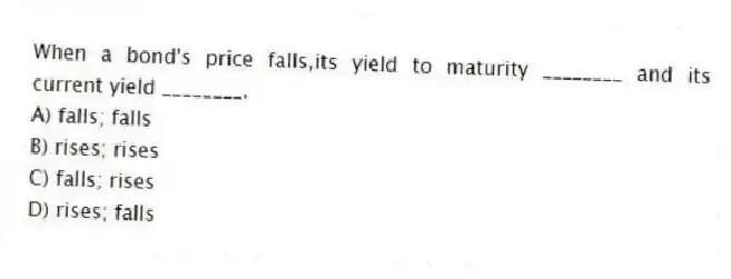 When a bond's price falls,its yield to maturity ________ and its current yield ________.
A) falls; falls
B) rises; rises
C) falls; rises
D) rises; falls