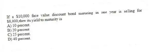If a $10,000 face value discount bond maturing in one year is selling for $8,000,then its yield to maturity is
A) 10 percent.
B) 20 percent.
C) 25 percent.
D) 40 percent.