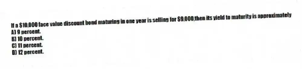 If a $10,000 face value discount bond maturing in one year is selling for $9,000,then its yield to maturity is approximately
A) 9 percent.
B) 10 percent.
C) 11 percent.
D) 12 percent.