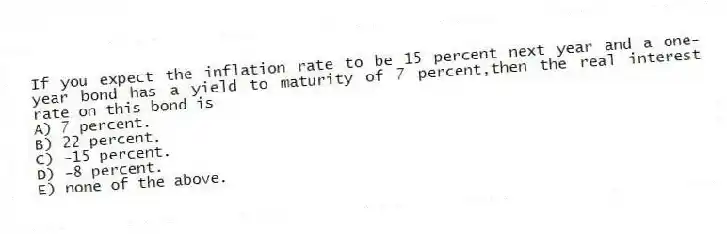 If you expect the inflation rate to be 15 percent next year and a one-year bond has a yield to maturity of 7 percent,then the real interest rate on this bond is
A) 7 percent.
B) 22 percent.
C) -15 percent.
D) -8 percent.
E) none of the above.