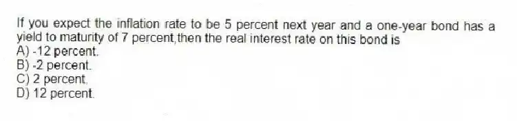If you expect the inflation rate to be 5 percent next year and a one-year bond has a yield to maturity of 7 percent,then the real interest rate on this bond is
A) -12 percent.
B) -2 percent.
C) 2 percent.
D) 12 percent.