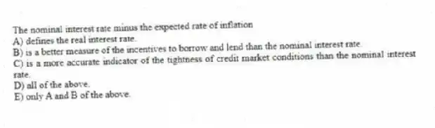 The nominal interest rate minus the expected rate of inflation
A) defines the real interest rate.
B) is a better measure of the incentives to borrow and lend than the nominal interest rate.
C) is a more accurate indicator of the tightness of credit market conditions than the nominal interest rate.
D) all of the above.
E) only A and B of the above.