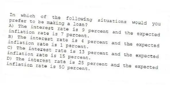 In which of the following situations would you prefer to be making a loan?
A) The interest rate is 9 percent and the expected inflation rate is 7 percent.
B) The interest rate is 4 percent and the expected inflation rate is 1 percent.
C) The interest rate is 13 percent and the expected inflation rate is 15 percent.
D) The interest rate is 25 percent and the expected inflation rate is 50 percent.