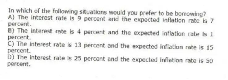 In which of the following situations would you prefer to be borrowing?
A) The interest rate is 9 percent and the expected inflation rate is 7 percent.
B) The interest rate is 4 percent and the expected inflation rate is 1 percent.
C) The interest rate is 13 percent and the expected inflation rate is 15 percent.
D) The interest rate is 25 percent and the expected inflation rate is 50 percent.