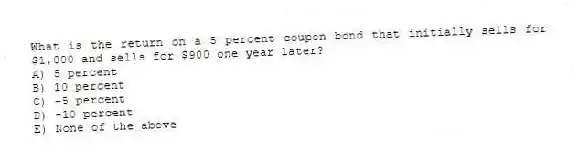 What is the return on a 5 percent coupon bond that initially sells for $1,000 and sells for $900 one year later?
A) 5 percent
B) 10 percent
C) -5 percent
D) -10 percent
E) None of the above