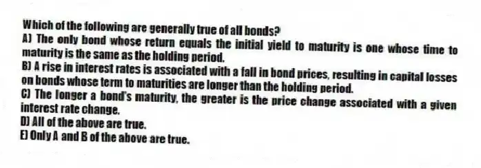 Which of the following are generally true of all bonds?
A) The only bond whose return equals the initial yield to maturity is one whose time to maturity is the same as the holding period.
B) A rise in interest rates is associated with a fall in bond prices, resulting in capital losses on bonds whose term to maturities are longer than the holding period.
C) The longer a bond's maturity, the greater is the price change associated with a given interest rate change.
D) All of the above are true.
E) Only A and B of the above are true.
