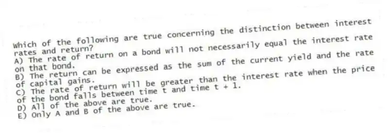 Which of the following are true concerning the distinction between interest rates and return?
A) The rate of return on a bond will not necessarily equal the interest rate on that bond.
B) The return can be expressed as the sum of the current yield and the rate of capital gains.
C) The rate of return will be greater than the interest rate when the price of the bond falls between time t and time t + 1.
D) All of the above are true.
E) Only A and B of the above are true.