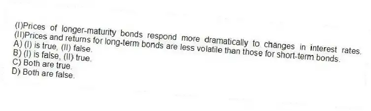 (I)Prices of longer-maturity bonds respond more dramatically to changes in interest rates. (II)Prices and returns for long-term bonds are less volatile than those for short-term bonds.
A) (I) is true, (II) false.
B) (I) is false, (II) true.
C) Both are true.
D) Both are false.