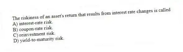 The riskiness of an asset's return that results from interest rate changes is called
A) interest-rate risk.
B) coupon-rate risk.
C) reinvestment risk.
D) yield-to-maturity risk.
