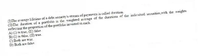 (I)The average lifetime of a debt security's stream of payments is called duration.
(II)The duration of a portfolio is the weighted average of the durations of the individual securities,with the weights reflecting the proportion of the portfolio invested in each.
A) (I) is true, (II) false.
B) (I) is false, (II) true.
C) Both are true.
D) Both are false.