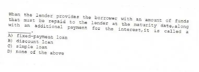 When the lender provides the borrower with an amount of funds that must be repaid to the lender at the maturity date,along with an additional payment for the interest,it is called a ________.
A) fixed-payment loan
B) discount loan
C) simple loan
D) none of the above