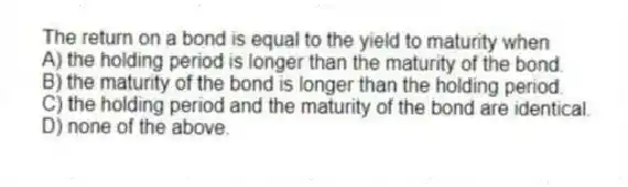 The return on a bond is equal to the yield to maturity when
A) the holding period is longer than the maturity of the bond.
B) the maturity of the bond is longer than the holding period.
C) the holding period and the maturity of the bond are identical.
D) none of the above.