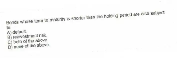 Bonds whose term to maturity is shorter than the holding period are also subject to
A) default.
B) reinvestment risk.
C) both of the above.
D) none of the above.