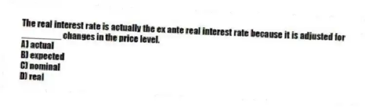 The real interest rate is actually the ex ante real interest rate because it is adjusted for ________ changes in the price level.
A) actual
B) expected
C) nominal
D) real