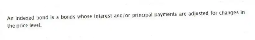 An indexed bond is a bonds whose interest and/or principal payments are adjusted for changes in the price level.