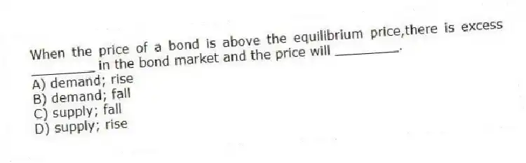 When the price of a bond is above the equilibrium price,there is excess ________ in the bond market and the price will ________.
A) demand; rise
B) demand; fall
C) supply; fall
D) supply; rise