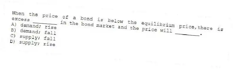When the price of a bond is below the equilibrium price,there is excess ________ in the bond market and the price will ________.
A) demand; rise
B) demand; fall
C) supply; fall
D) supply; rise