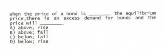 When the price of a bond is ________ the equilibrium price,there is an excess demand for bonds and the price will ________.
A) above; rise
B) above; fall
C) below; fall
D) below; rise