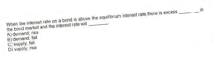 When the interest rate on a bond is above the equilibrium interest rate,there is excess ________ in the bond market and the interest rate will ________.
A) demand; rise
B) demand; fall
C) supply; fall
D) supply; rise