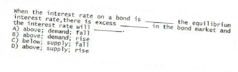 When the interest rate on a bond is ________ the equilibrium interest rate,there is excess ________ in the bond market and the interest rate will ________.
A) above; demand; fall
B) above; demand; rise
C) below; supply; fall
D) above; supply; rise