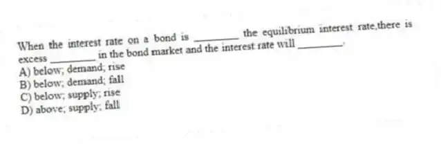 When the interest rate on a bond is ________ the equilibrium interest rate,there is excess ________ in the bond market and the interest rate will ________.
A) below; demand; rise
B) below; demand; fall
C) below; supply; rise
D) above; supply; fall