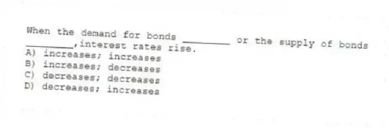 When the demand for bonds ________ or the supply of bonds ________,interest rates rise.
A) increases; increases
B) increases; decreases
C) decreases; decreases
D) decreases; increases