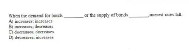 When the demand for bonds ________ or the supply of bonds ________,interest rates fall.
A) increases; increases
B) increases; decreases
C) decreases; decreases
D) decreases; increases